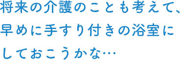 将来の介護のことも考えて、早めに手すり付きの浴室にしておこうかな…