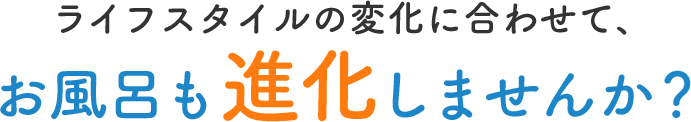 ライフスタイルの変化に合わせて、お風呂も進化しませんか？