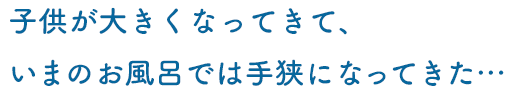 子供が大きくなってきて、いまのお風呂では手狭になってきた…